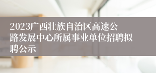 2023广西壮族自治区高速公路发展中心所属事业单位招聘拟聘公示