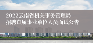 2022云南省机关事务管理局招聘直属事业单位人员面试公告