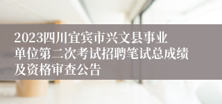 2023四川宜宾市兴文县事业单位第二次考试招聘笔试总成绩及资格审查公告