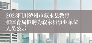 2023四川泸州市叙永县教育和体育局拟聘为叙永县事业单位人员公示