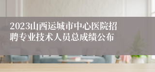 2023山西运城市中心医院招聘专业技术人员总成绩公布