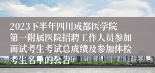 2023下半年四川成都医学院第一附属医院招聘工作人员参加面试考生考试总成绩及参加体检考生名单的公告