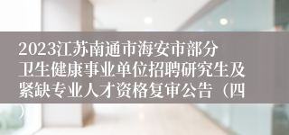 2023江苏南通市海安市部分卫生健康事业单位招聘研究生及紧缺专业人才资格复审公告（四）