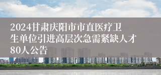 2024甘肃庆阳市市直医疗卫生单位引进高层次急需紧缺人才80人公告