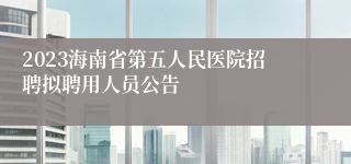 2023海南省第五人民医院招聘拟聘用人员公告