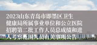 2023山东青岛市即墨区卫生健康局所属事业单位和公立医院招聘第二批工作人员总成绩和进入考察范围人员有关事项公告