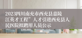 2023四川南充市西充县嘉陵江英才工程”人才引进西充县人民医院拟聘用人员公示