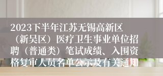 2023下半年江苏无锡高新区（新吴区）医疗卫生事业单位招聘（普通类）笔试成绩、入围资格复审人员名单公示及有关通知