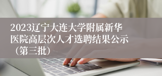 2023辽宁大连大学附属新华医院高层次人才选聘结果公示 （第三批）