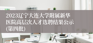 2023辽宁大连大学附属新华医院高层次人才选聘结果公示 (第四批)