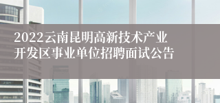 2022云南昆明高新技术产业开发区事业单位招聘面试公告