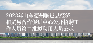 2023年山东德州临邑县经济和贸易合作促进中心公开招聘工作人员第二批拟聘用人员公示