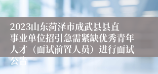 2023山东菏泽市成武县县直事业单位招引急需紧缺优秀青年人才（面试前置人员）进行面试公告