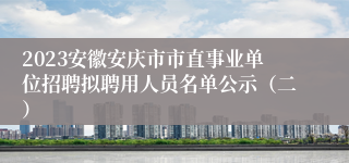 2023安徽安庆市市直事业单位招聘拟聘用人员名单公示（二）