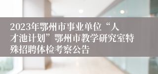 2023年鄂州市事业单位“人才池计划”鄂州市教学研究室特殊招聘体检考察公告