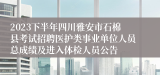 2023下半年四川雅安市石棉县考试招聘医护类事业单位人员总成绩及进入体检人员公告