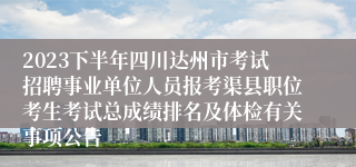 2023下半年四川达州市考试招聘事业单位人员报考渠县职位考生考试总成绩排名及体检有关事项公告