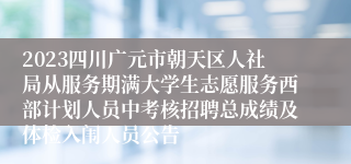 2023四川广元市朝天区人社局从服务期满大学生志愿服务西部计划人员中考核招聘总成绩及体检入闱人员公告