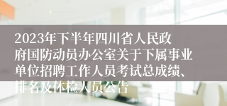 2023年下半年四川省人民政府国防动员办公室关于下属事业单位招聘工作人员考试总成绩、排名及体检人员公告