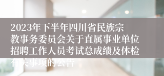 2023年下半年四川省民族宗教事务委员会关于直属事业单位招聘工作人员考试总成绩及体检有关事项的公告