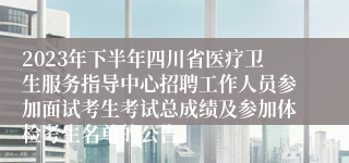 2023年下半年四川省医疗卫生服务指导中心招聘工作人员参加面试考生考试总成绩及参加体检考生名单的公告