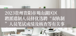 2023贵州贵阳市观山湖区区聘派遣制人员择优选聘“双轨制”人员笔试成绩及核查等有关事宜公告