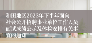 和田地区2023年下半年面向社会公开招聘事业单位工作人员面试成绩公示及体检安排有关事宜的通知