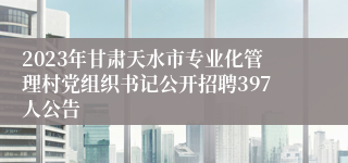 2023年甘肃天水市专业化管理村党组织书记公开招聘397人公告