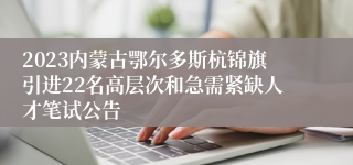 2023内蒙古鄂尔多斯杭锦旗引进22名高层次和急需紧缺人才笔试公告