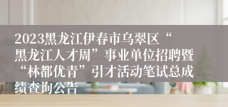 2023黑龙江伊春市乌翠区“黑龙江人才周”事业单位招聘暨“林都优青”引才活动笔试总成绩查询公告