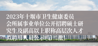 2023年十堰市卫生健康委员会所属事业单位公开招聘硕士研究生及副高以上职称高层次人才拟聘用人员公示(第二批)