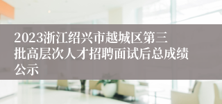 2023浙江绍兴市越城区第三批高层次人才招聘面试后总成绩公示
