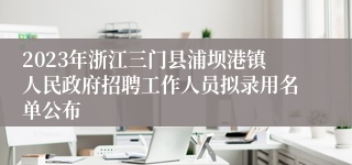 2023年浙江三门县浦坝港镇人民政府招聘工作人员拟录用名单公布