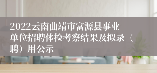 2022云南曲靖市富源县事业单位招聘体检考察结果及拟录（聘）用公示