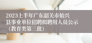 2023上半年广东韶关市始兴县事业单位招聘拟聘用人员公示（教育类第三批）