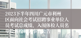 2023下半年四川广元市利州区面向社会考试招聘事业单位人员考试总成绩、入闱体检人员名单及体检相关事宜公告