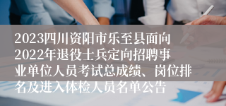 2023四川资阳市乐至县面向2022年退役士兵定向招聘事业单位人员考试总成绩、岗位排名及进入体检人员名单公告