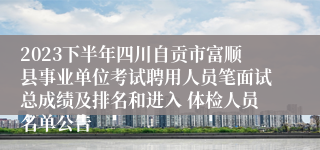 2023下半年四川自贡市富顺县事业单位考试聘用人员笔面试总成绩及排名和进入 体检人员名单公告