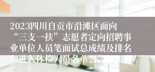 2023四川自贡市沿滩区面向“三支一扶”志愿者定向招聘事业单位人员笔面试总成绩及排名和进入体检人员名单公告