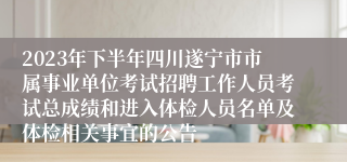 2023年下半年四川遂宁市市属事业单位考试招聘工作人员考试总成绩和进入体检人员名单及体检相关事宜的公告