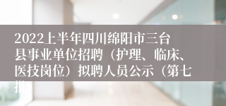 2022上半年四川绵阳市三台县事业单位招聘（护理、临床、医技岗位）拟聘人员公示（第七批）