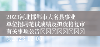 2023河北邯郸市大名县事业单位招聘笔试成绩及拟资格复审有关事项公告									2023-12-05