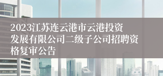 2023江苏连云港市云港投资发展有限公司二级子公司招聘资格复审公告