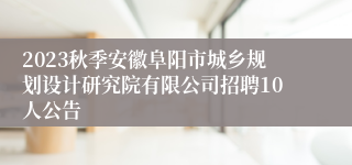 2023秋季安徽阜阳市城乡规划设计研究院有限公司招聘10人公告