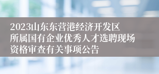 2023山东东营港经济开发区所属国有企业优秀人才选聘现场资格审查有关事项公告