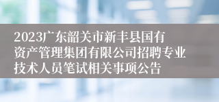 2023广东韶关市新丰县国有资产管理集团有限公司招聘专业技术人员笔试相关事项公告