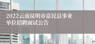 2022云南昆明市富民县事业单位招聘面试公告