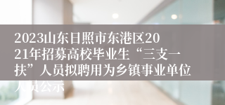 2023山东日照市东港区2021年招募高校毕业生“三支一扶”人员拟聘用为乡镇事业单位人员公示