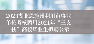 2023湖北恩施州利川市事业单位考核聘用2021年“三支一扶”高校毕业生拟聘公示