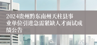 2024贵州黔东南州天柱县事业单位引进急需紧缺人才面试成绩公告